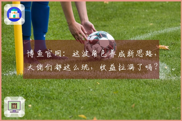 博鱼官网：这波角色养成新思路，大佬们都这么玩，收益拉满了吗？