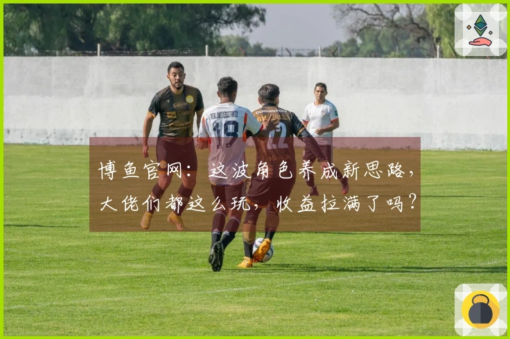 博鱼官网：这波角色养成新思路，大佬们都这么玩，收益拉满了吗？